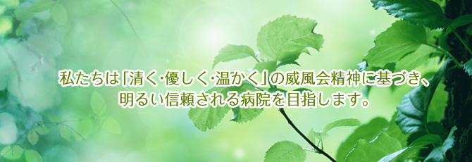 私たちは「清く・優しく・温かく」の威風会精神に基づき、明るい信頼される病院を目指します。