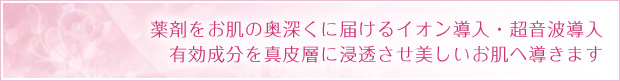 薬剤をお肌の奥深くに届けるイオン導入・超音波導入　有効成分を真皮層に浸透させ美しいお肌へ導きます